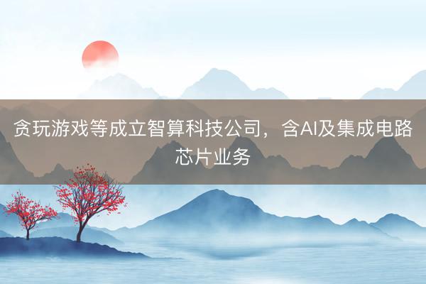 贪玩游戏等成立智算科技公司，含AI及集成电路芯片业务