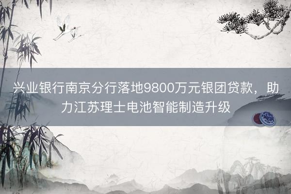 兴业银行南京分行落地9800万元银团贷款，助力江苏理士电池智能制造升级