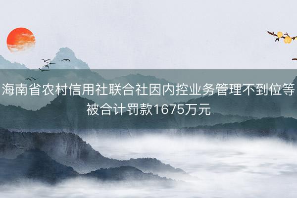 海南省农村信用社联合社因内控业务管理不到位等被合计罚款1675万元