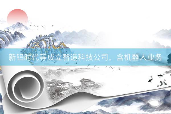 新铝时代等成立智造科技公司，含机器人业务