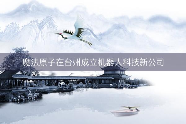 魔法原子在台州成立机器人科技新公司