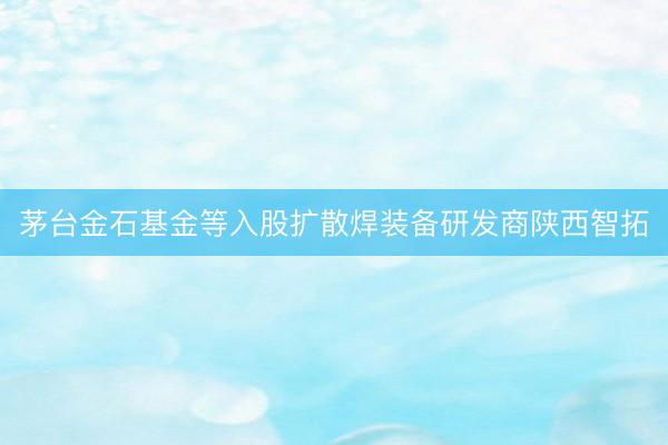 茅台金石基金等入股扩散焊装备研发商陕西智拓