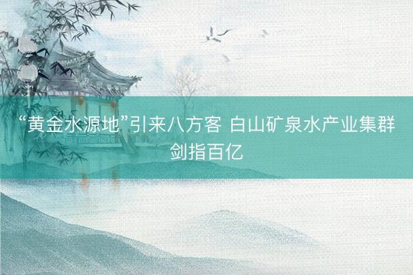 “黄金水源地”引来八方客 白山矿泉水产业集群剑指百亿