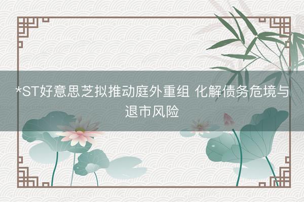 *ST好意思芝拟推动庭外重组 化解债务危境与退市风险
