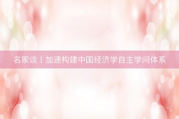 名家谈丨加速构建中国经济学自主学问体系