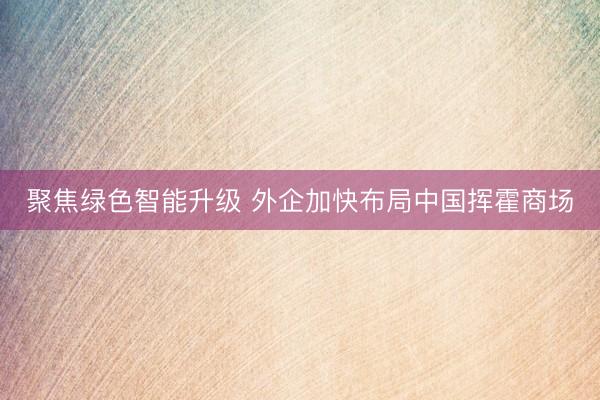 聚焦绿色智能升级 外企加快布局中国挥霍商场