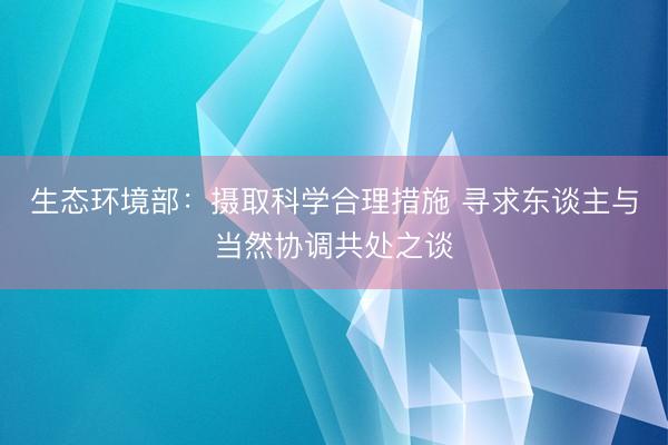 生态环境部：摄取科学合理措施 寻求东谈主与当然协调共处之谈
