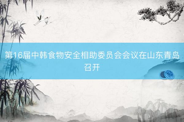 第16届中韩食物安全相助委员会会议在山东青岛召开