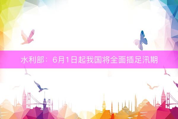 水利部：6月1日起我国将全面插足汛期