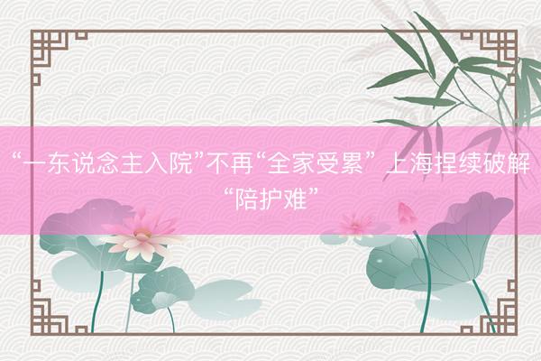 “一东说念主入院”不再“全家受累” 上海捏续破解“陪护难”