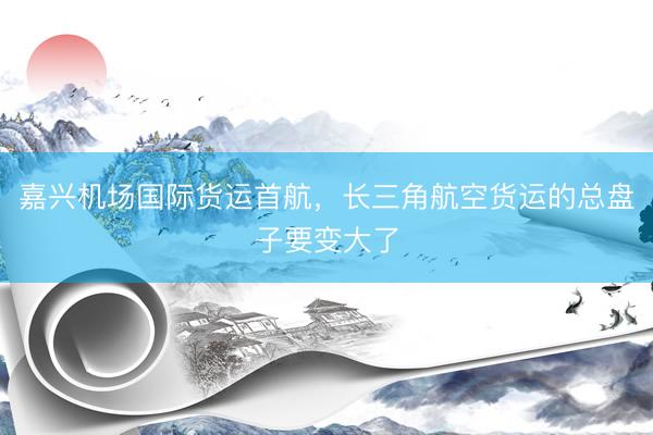 嘉兴机场国际货运首航，长三角航空货运的总盘子要变大了