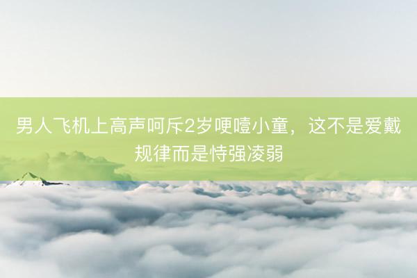 男人飞机上高声呵斥2岁哽噎小童，这不是爱戴规律而是恃强凌弱