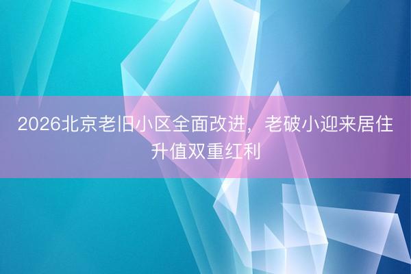 2026北京老旧小区全面改进，老破小迎来居住升值双重红利
