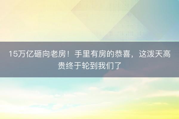 15万亿砸向老房！手里有房的恭喜，这泼天高贵终于轮到我们了