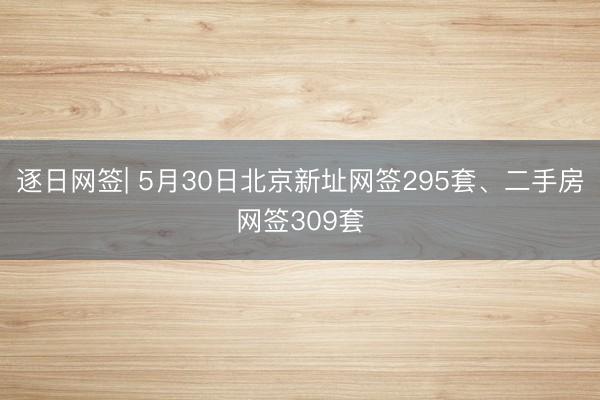 逐日网签| 5月30日北京新址网签295套、二手房网签309套