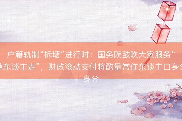 户籍轨制“拆墙”进行时：国务院鼓吹大家服务“随东谈主走”，财政滚动支付将酌量常住东谈主口身分