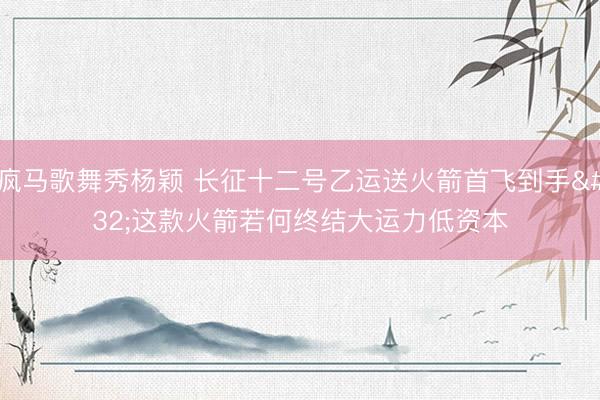 疯马歌舞秀杨颖 长征十二号乙运送火箭首飞到手 这款火箭若何终结大运力低资本
