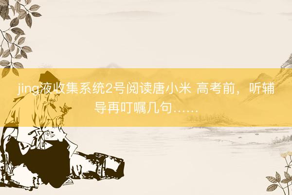 jing液收集系统2号阅读唐小米 高考前，听辅导再叮嘱几句……