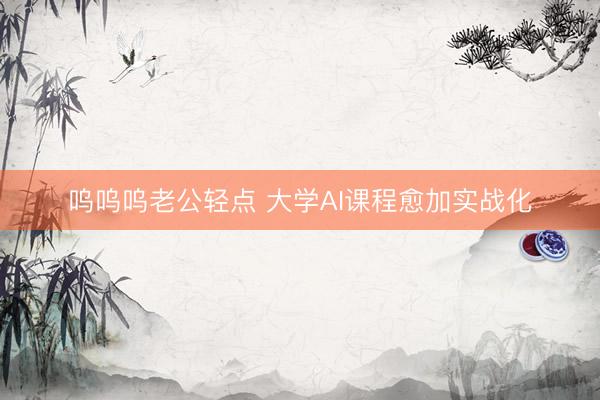 呜呜呜老公轻点 大学AI课程愈加实战化