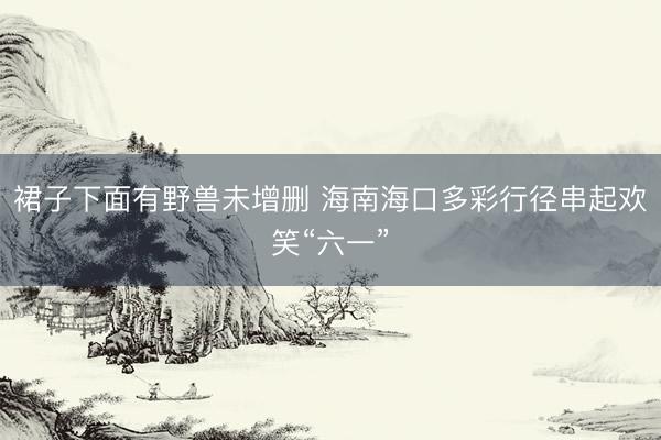 裙子下面有野兽未增删 海南海口多彩行径串起欢笑“六一”