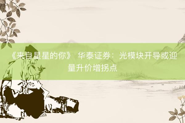 《来自星星的你》 华泰证券：光模块开导或迎量升价增拐点