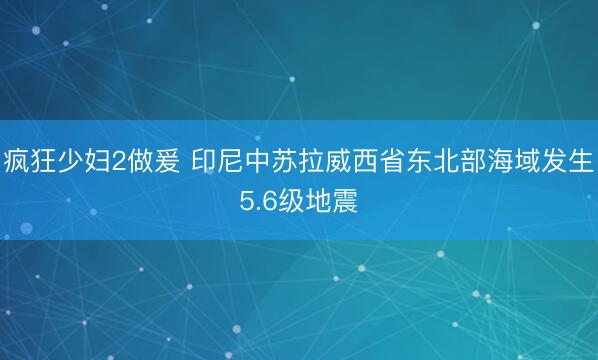 疯狂少妇2做爰 印尼中苏拉威西省东北部海域发生5.6级地震