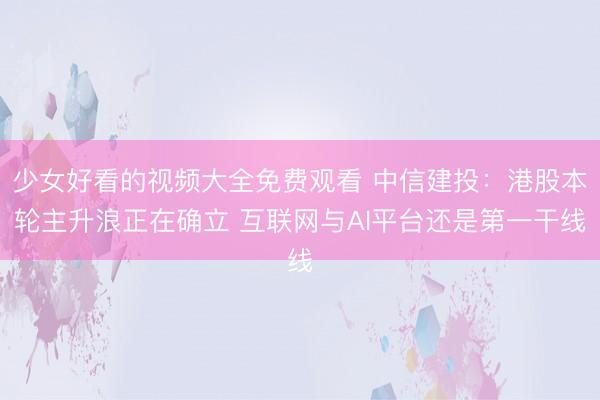 少女好看的视频大全免费观看 中信建投：港股本轮主升浪正在确立 互联网与AI平台还是第一干线