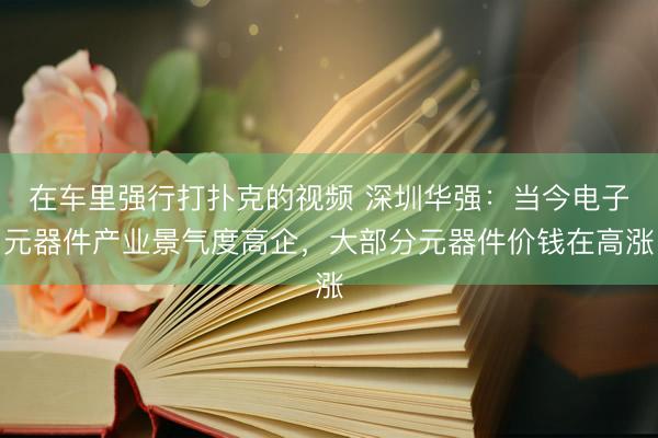 在车里强行打扑克的视频 深圳华强：当今电子元器件产业景气度高企，大部分元器件价钱在高涨