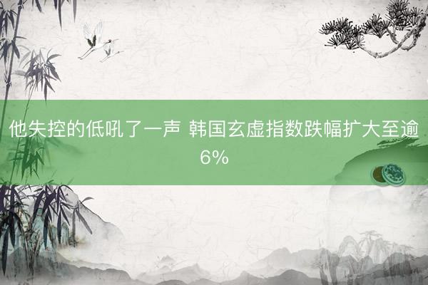 他失控的低吼了一声 韩国玄虚指数跌幅扩大至逾6%