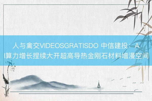 人与禽交VIDEOSGRATISDO 中信建投：AI算力增长捏续大开超高导热金刚石材料增漫空间