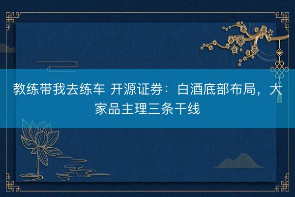 教练带我去练车 开源证券：白酒底部布局，大家品主理三条干线