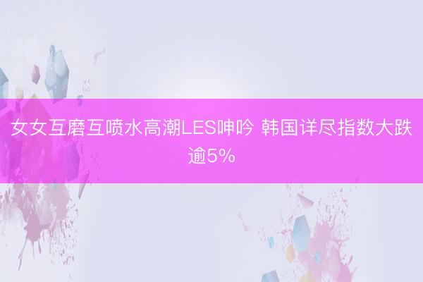 女女互磨互喷水高潮LES呻吟 韩国详尽指数大跌逾5%