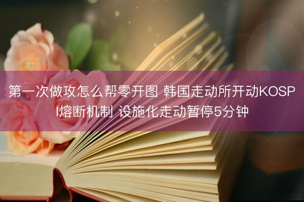 第一次做攻怎么帮零开图 韩国走动所开动KOSPI熔断机制 设施化走动暂停5分钟
