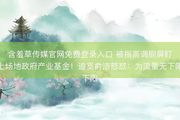 含羞草传媒官网免费登录入口 被指高调刷屏盯上场地政府产业基金！追觅俞浩怒怼：为流量无下限