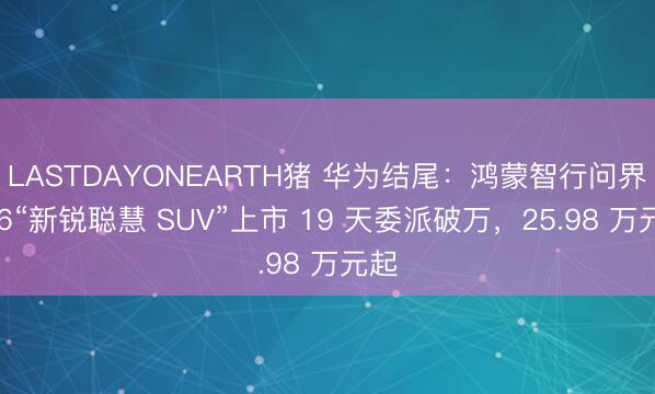 LASTDAYONEARTH猪 华为结尾：鸿蒙智行问界 M6“新锐聪慧 SUV”上市 19 天委派破万，25.98 万元起