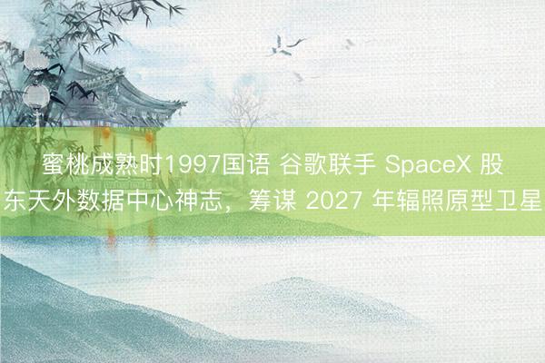 蜜桃成熟时1997国语 谷歌联手 SpaceX 股东天外数据中心神志，筹谋 2027 年辐照原型卫星