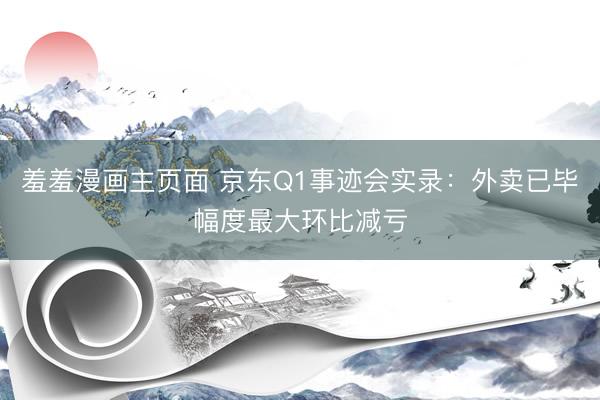 羞羞漫画主页面 京东Q1事迹会实录：外卖已毕幅度最大环比减亏