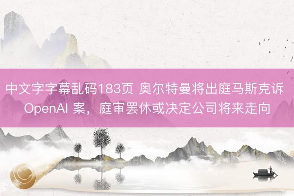 中文字字幕乱码183页 奥尔特曼将出庭马斯克诉 OpenAI 案，庭审罢休或决定公司将来走向