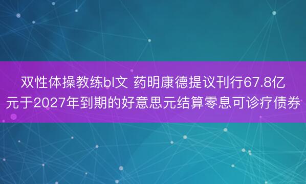 双性体操教练bl文 药明康德提议刊行67.8亿元于2027年到期的好意思元结算零息可诊疗债券