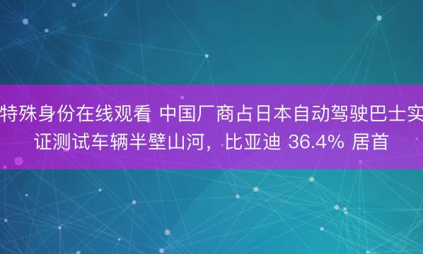 特殊身份在线观看 中国厂商占日本自动驾驶巴士实证测试车辆半壁山河,比亚迪 36.4% 居首