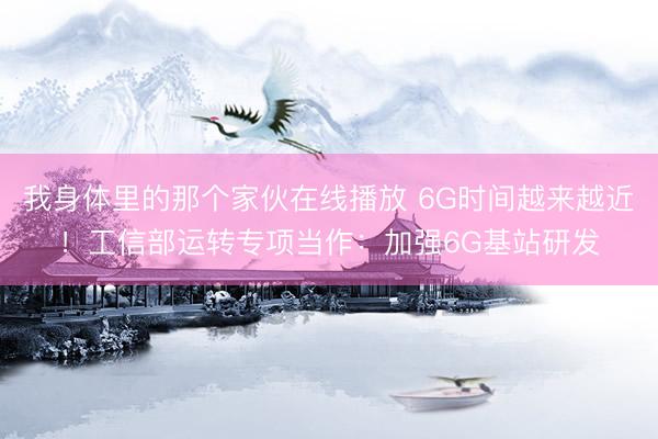 我身体里的那个家伙在线播放 6G时间越来越近！工信部运转专项当作：加强6G基站研发