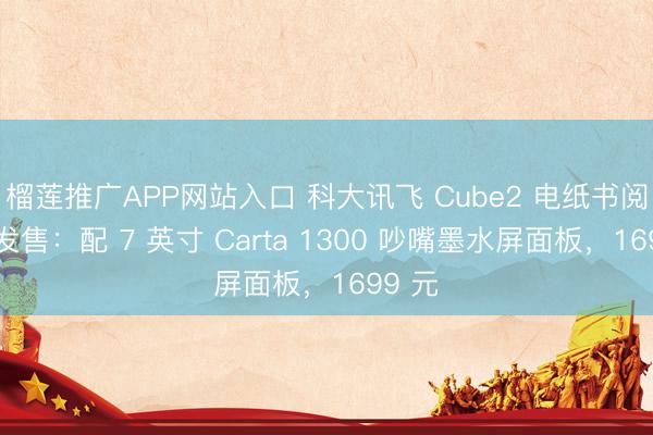 榴莲推广APP网站入口 科大讯飞 Cube2 电纸书阅读器发售：配 7 英寸 Carta 1300 吵嘴墨水屏面板，1699 元