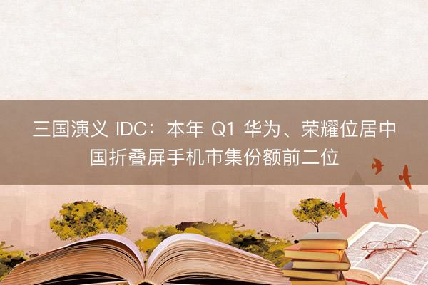 三国演义 IDC：本年 Q1 华为、荣耀位居中国折叠屏手机市集份额前二位