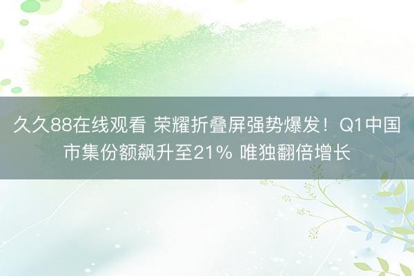 久久88在线观看 荣耀折叠屏强势爆发！Q1中国市集份额飙升至21% 唯独翻倍增长