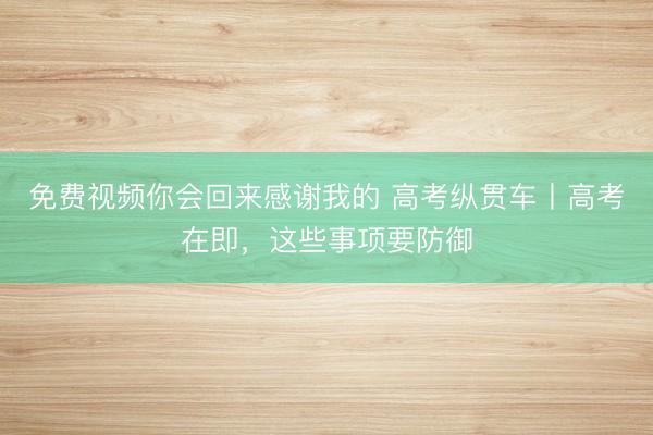 免费视频你会回来感谢我的 高考纵贯车丨高考在即，这些事项要防御