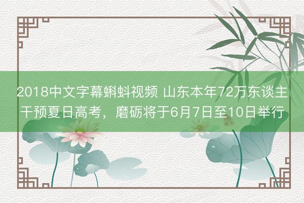 2018中文字幕蝌蚪视频 山东本年72万东谈主干预夏日高考，磨砺将于6月7日至10日举行