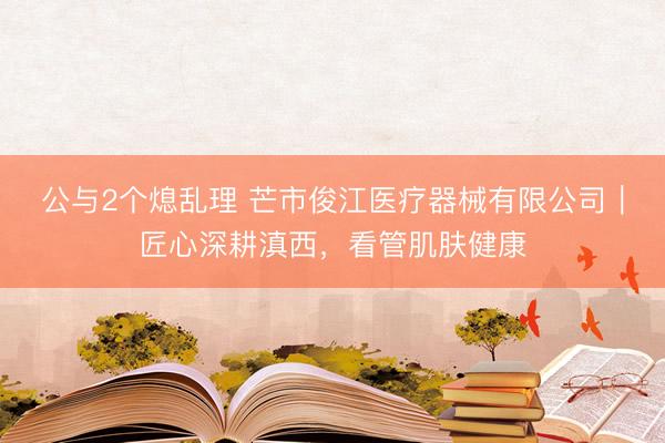 公与2个熄乱理 芒市俊江医疗器械有限公司｜匠心深耕滇西，看管肌肤健康