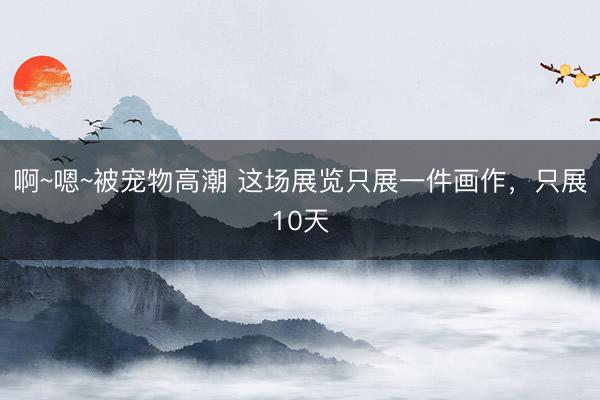 啊~嗯~被宠物高潮 这场展览只展一件画作，只展10天
