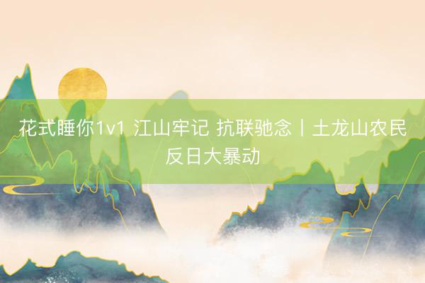 花式睡你1v1 江山牢记 抗联驰念丨土龙山农民反日大暴动