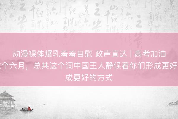 动漫裸体爆乳羞羞自慰 政声直达 | 高考加油！在这个六月，总共这个词中国王人静候着你们形成更好的方式